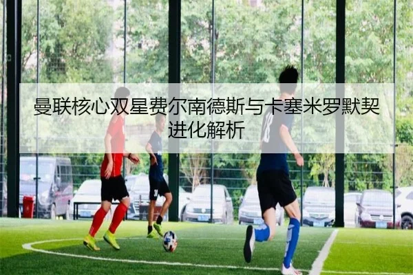 曼联核心双星费尔南德斯与卡塞米罗默契进化解析